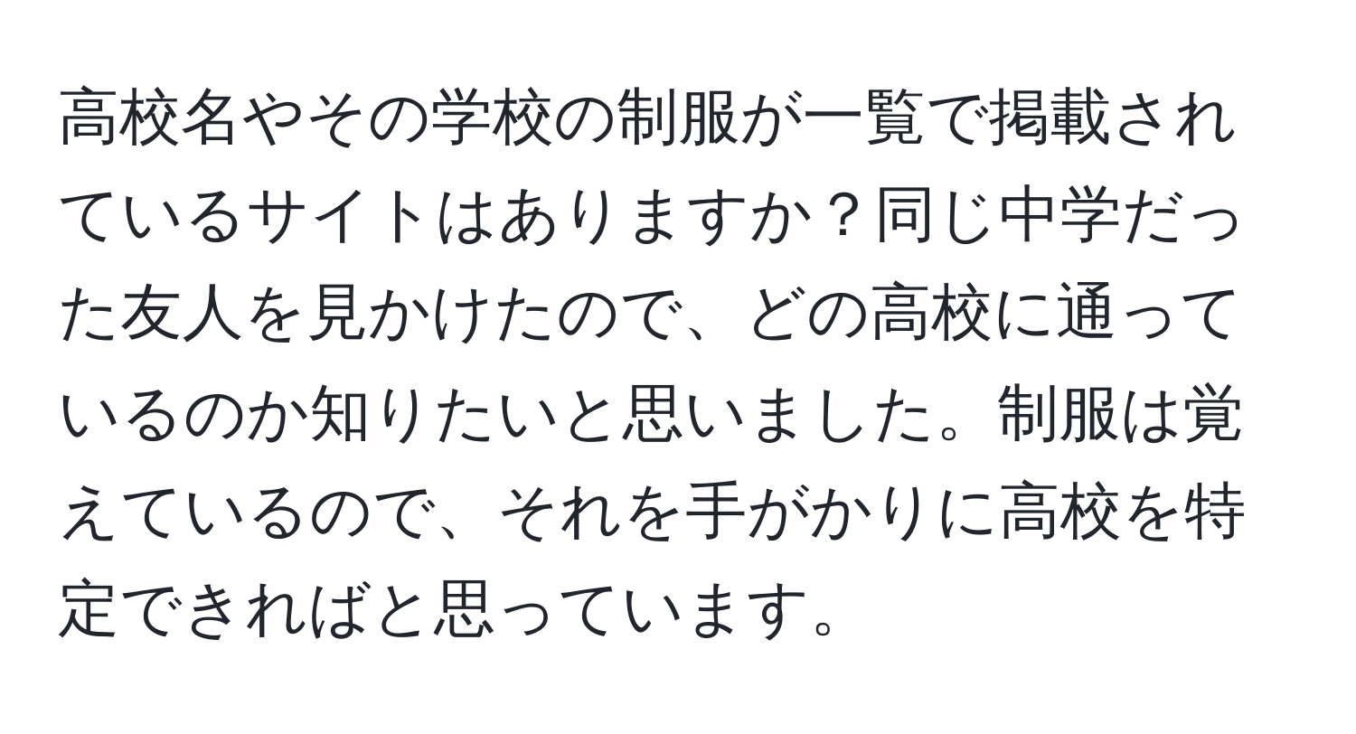 高校名やその学校の制服が一覧で掲載されているサイトはありますか？同じ中学だった友人を見かけたので、どの高校に通っているのか知りたいと思いました。制服は覚えているので、それを手がかりに高校を特定できればと思っています。