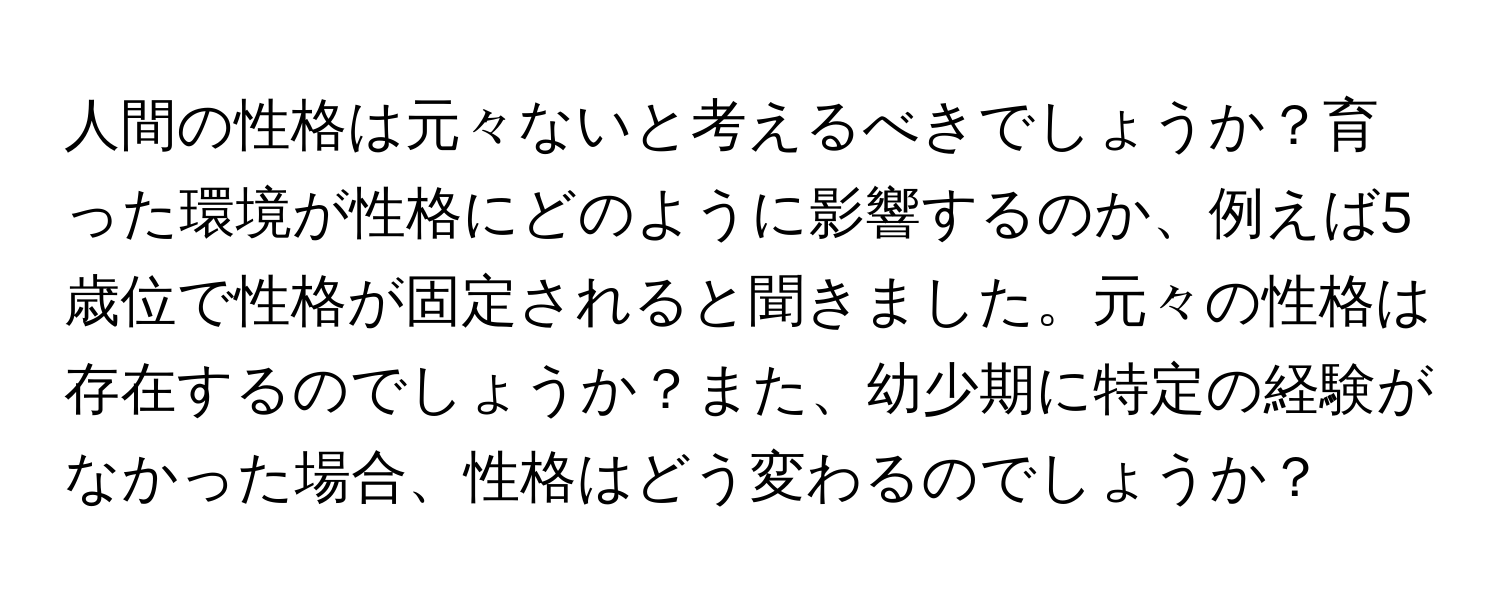 人間の性格は元々ないと考えるべきでしょうか？育った環境が性格にどのように影響するのか、例えば5歳位で性格が固定されると聞きました。元々の性格は存在するのでしょうか？また、幼少期に特定の経験がなかった場合、性格はどう変わるのでしょうか？