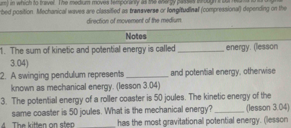 um) in which to travel. The medium moves temporanly as the energy passes ihrough it but relums to its 
rbed position. Mechanical waves are classified as transverse or longitudinal (compressional) depending on the 
direction of movement of the medium. 
Notes 
1. The sum of kinetic and potential energy is called _energy. (lesson 
3.04) 
2. A swinging pendulum represents_ and potential energy, otherwise 
known as mechanical energy. (lesson 3.04) 
3. The potential energy of a roller coaster is 50 joules. The kinetic energy of the 
same coaster is 50 joules. What is the mechanical energy? _(lesson 3.04) 
4 The kitten on step _has the most gravitational potential energy. (lesson