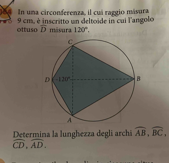 In una circonferenza, il cui raggio misura
9 cm, è inscritto un deltoide in cui l'angolo
ottuso widehat D misura 120°.
Determina la lunghezza degli archi widehat AB,widehat BC,
widehat CD,widehat AD.