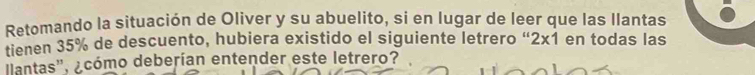 Retomando la situación de Oliver y su abuelito, si en lugar de leer que las llantas 
tienen 35% de descuento, hubiera existido el siguiente letrero “ 2x1 en todas las 
lantas'', ¿cómo deberían entender este letrero?