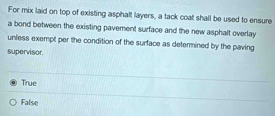 For mix laid on top of existing asphalt layers, a tack coat shall be used to ensure
a bond between the existing pavement surface and the new asphalt overlay
unless exempt per the condition of the surface as determined by the paving
supervisor.
True
False