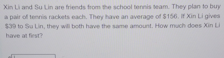 Xin Li and Su Lin are friends from the school tennis team. They plan to buy 
a pair of tennis rackets each. They have an average of $156. If Xin Li gives
$39 to Su Lin, they will both have the same amount. How much does Xin Li 
have at first?