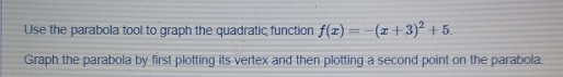 Use the parabola tool to graph the quadratic function f(x)=-(x+3)^2+5. 
Graph the parabola by first plotting its vertex and then plotting a second point on the parabola.