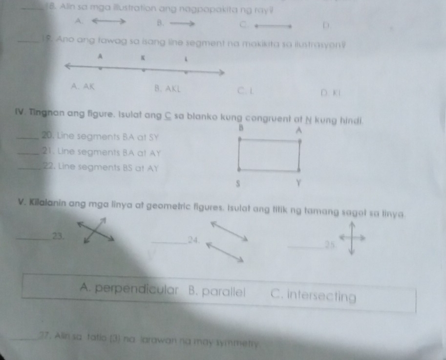 Alin sa mga illustration ang nagpapakita ng ray
A.
B.
C.
D.
_19. Ano ang tawag sa isang line segment na makikita sa ilustrasyon?
L D. Kl
IV. Tingnan ang figure. Isulat ang C sa blanko kung congruent at N kung hindi.
_20. Line segments BA at SY
_21. Line segments BA at AY
_22. Line segments BS at AY
V. Kilalanin ang mga linya at geometric figures. Isulat ang titik ng tamang saget sa linya
_23. __24.
25
A. perpendicular B. parallel C. intersecting
_27. Alin sa tatio (3) na larawan na may symmetry