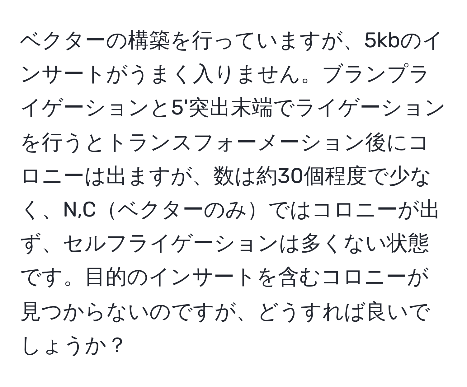 ベクターの構築を行っていますが、5kbのインサートがうまく入りません。ブランプライゲーションと5'突出末端でライゲーションを行うとトランスフォーメーション後にコロニーは出ますが、数は約30個程度で少なく、N,Cベクターのみではコロニーが出ず、セルフライゲーションは多くない状態です。目的のインサートを含むコロニーが見つからないのですが、どうすれば良いでしょうか？