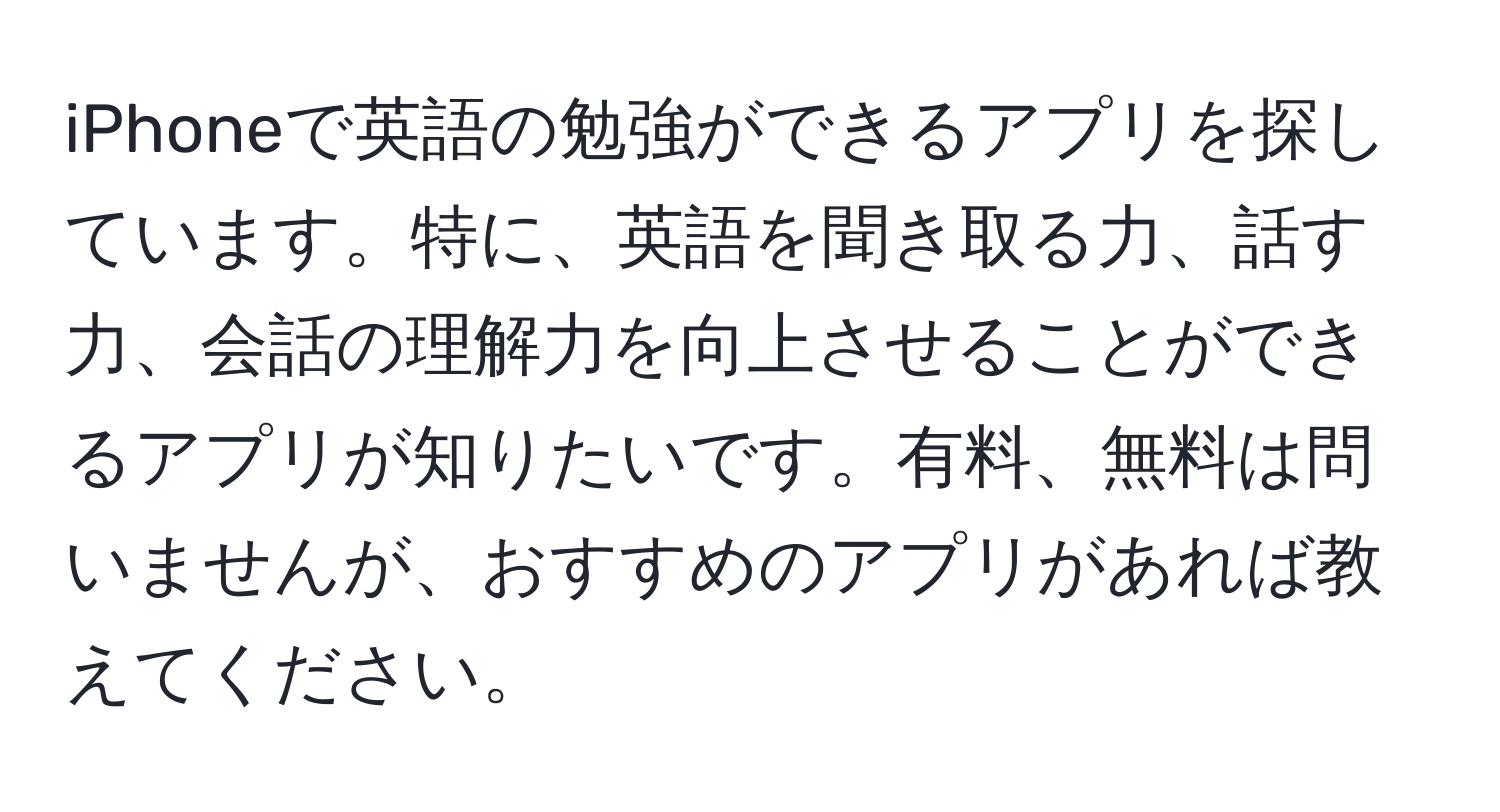 iPhoneで英語の勉強ができるアプリを探しています。特に、英語を聞き取る力、話す力、会話の理解力を向上させることができるアプリが知りたいです。有料、無料は問いませんが、おすすめのアプリがあれば教えてください。