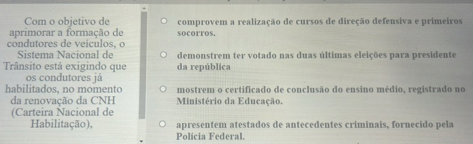 Com o objetivo de comprovem a realização de cursos de direção defensiva e primeiros 
aprimorar a formação de socorros. 
condutores de veículos, o 
Sistema Nacional de demonstrem ter votado nas duas últimas eleições para presidente 
Trânsito está exigindo que da república 
os condutores já 
habilitados, no momento mostrem o certificado de conclusão do ensino médio, registrado no 
da renovação da CNH Ministério da Educação. 
(Carteira Nacional de 
Habilitação), apresentem atestados de antecedentes criminais, fornecido pela 
Polícia Federal.