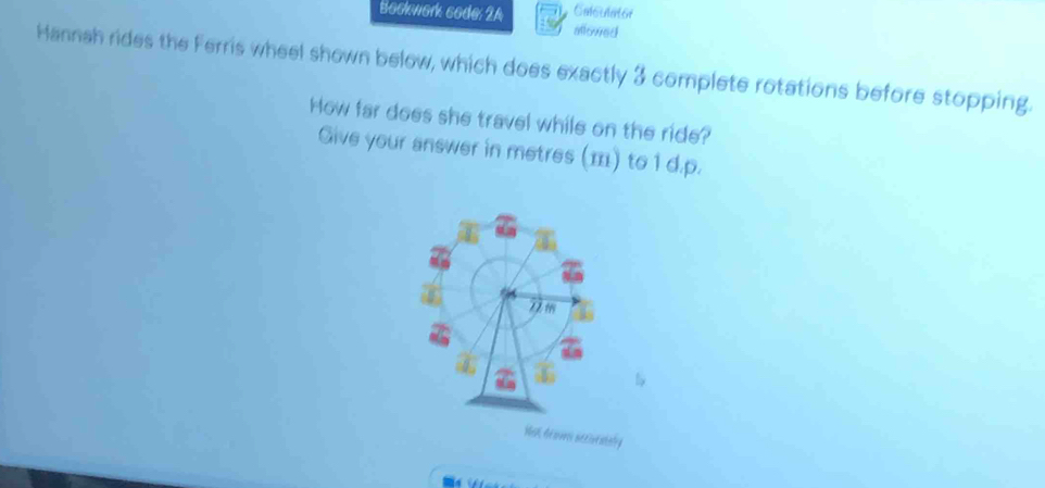 Calsulator 
Bockwork code: 2A allowed 
Hannah rides the Ferris wheel shown below, which does exactly 3 complete rotations before stopping. 
How far does she travel while on the ride? 
Give your answer in metres () to 1 d.p.
2 m
a 
C 
Wa de sm secieatsly