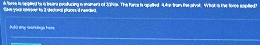 A force is applied to a beam producing a moment of 31Nm. The force is applied 4.4m from the pivot. What is the force applied? 
Give your answer to 2 decimal places if needed. 
Add any workings here