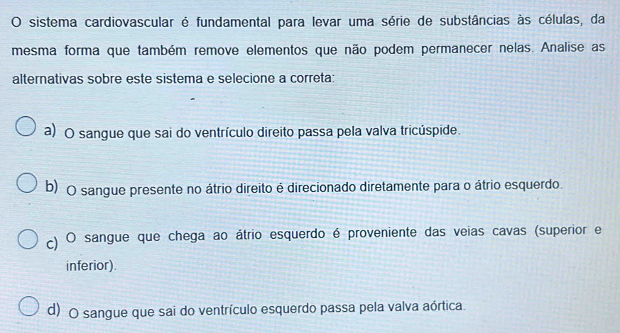 sistema cardiovascular é fundamental para levar uma série de substâncias às células, da
mesma forma que também remove elementos que não podem permanecer nelas. Analise as
alternativas sobre este sistema e selecione a correta:
a) O sangue que sai do ventrículo direito passa pela valva tricúspide.
b) O sangue presente no átrio direito é direcionado diretamente para o átrio esquerdo.
c) O sangue que chega ao átrio esquerdo é proveniente das veias cavas (superior e
inferior).
d) O sangue que sai do ventrículo esquerdo passa pela valva aórtica.