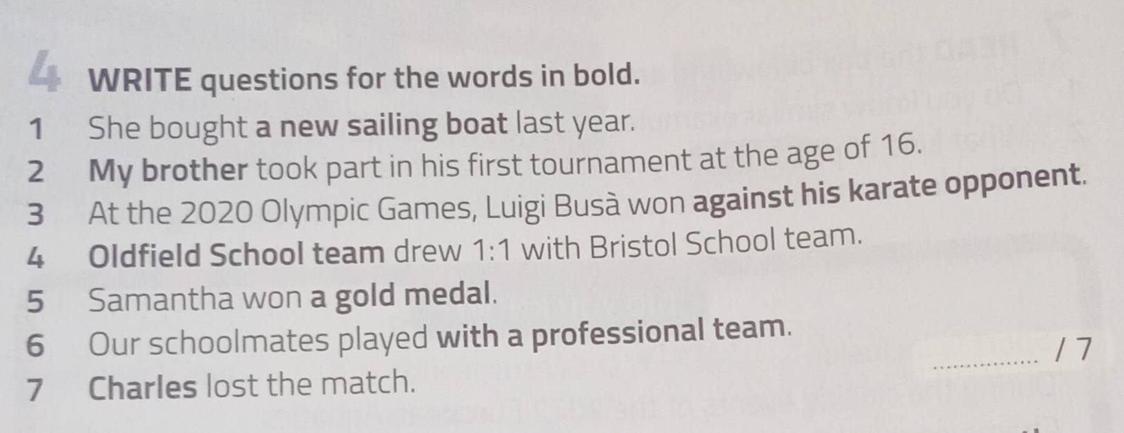 WRITE questions for the words in bold. 
1 She bought a new sailing boat last year. 
2 My brother took part in his first tournament at the age of 16. 
3 At the 2020 Olympic Games, Luigi Busà won against his karate opponent. 
4 Oldfield School team drew 1:1 with Bristol School team. 
5 Samantha won a gold medal. 
6 Our schoolmates played with a professional team. 
_/ 7 
7 Charles lost the match.