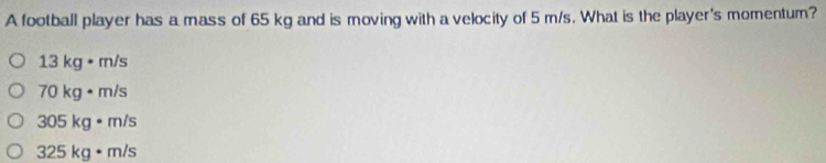 A football player has a mass of 65 kg and is moving with a velocity of 5 m/s. What is the player's momentum?
13 kg • m/s
70 kg • m/s
305 kg • m/s
325 kg • m/s