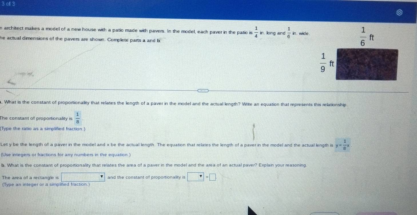 of 3
n architect makes a model of a new house with a patio made with pavers. In the model, each paver in the patio is  1/4 in.k ng and  1/6 in. wide.
he actual dimensions of the pavers are shown. Complete parts a and b
. What is the constant of proportionality that relates the length of a paver in the model and the actual length? Write an equation that represents this relationship
The constant of proportionality is  1/8 
(Type the ratio as a simplified fraction.)
Let y be the length of a paver in the model and x be the actual length. The equation that relates the length of a paver in the model and the actual length is y= 1/8 x
(Use integers or fractions for any numbers in the equation.)
b. What is the constant of proportionality that relates the area of a paver in the model and the area of an actual paver? Explain your reasoning
The area of a rectangle is □ and the constant of proportionality is□ =□ .
(Type an integer or a simplified fraction.)