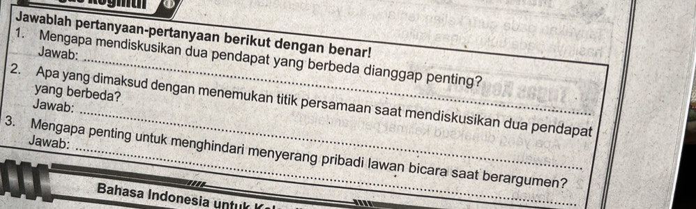 Jawablah pertanyaan-pertanyaan berikut dengan benar! 
Jawab: 
1. Mengapa mendiskusikan dua pendapat yang berbeda dianggap penting? 
yang berbeda? 
_ 
2. Apa yang dimaksud dengan menemukan titik persamaan saat mendiskusikan dua pendapat 
Jawab: 
Jawab: 
3. Mengapa penting untuk menghindari menyerang pribadi lawan bicara saat berargumen? 
Bahasa Indonesia untuk 
_