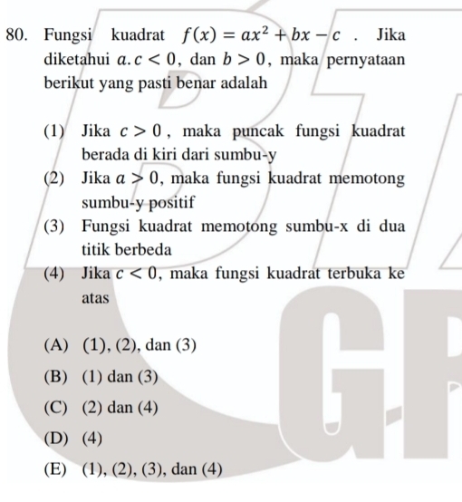 Fungsi kuadrat f(x)=ax^2+bx-c. Jika
diketahui 1+ c<0</tex> , dan b>0 , maka pernyataan
berikut yang pasti benar adalah
(1) Jika c>0 , maka puncak fungsi kuadrat
berada di kiri dari sumbu- y
(2) Jika a>0 , maka fungsi kuadrat memotong
sumbu- y positif
(3) Fungsi kuadrat memotong sumbu- x di dua
titik berbeda
(4) Jika c<0</tex> , maka fungsi kuadrat terbuka ke
atas
(A) (1), (2), dan (3)
(B) (1) dan (3)
(C) (2) dan (4)
(D) (4)
(E) (1), (2), (3), dan (4)