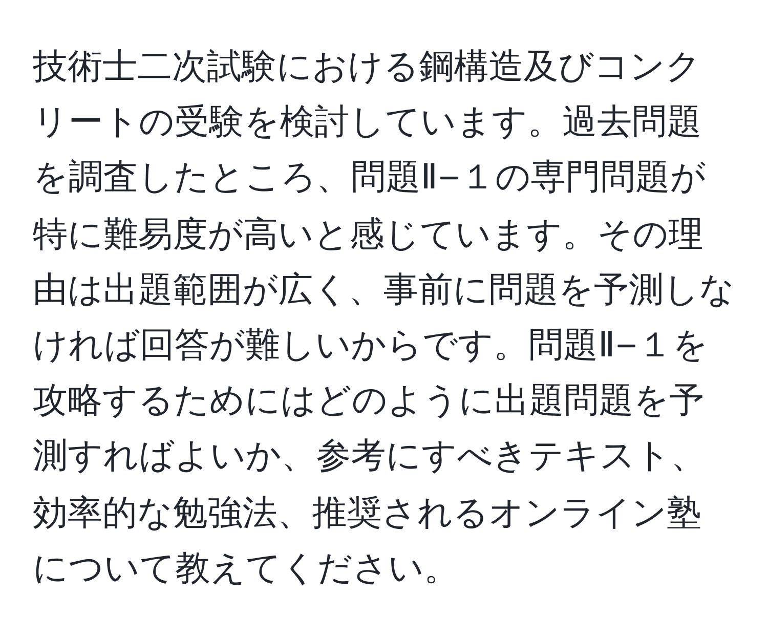 技術士二次試験における鋼構造及びコンクリートの受験を検討しています。過去問題を調査したところ、問題Ⅱ−１の専門問題が特に難易度が高いと感じています。その理由は出題範囲が広く、事前に問題を予測しなければ回答が難しいからです。問題Ⅱ−１を攻略するためにはどのように出題問題を予測すればよいか、参考にすべきテキスト、効率的な勉強法、推奨されるオンライン塾について教えてください。