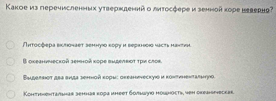 Κакое из перечисленных утверждений о литосфере и земной коре неверно? 
Литосфера вклюочает земнуюокоруи верхнюоюо часть мантии. 
В океанической земной коре выделяюοτ τри слоя. 
Выιделяюот два вида земной корые океаническуюо и континентальную. 
Континентальная земная кора имеет большуюо мошность, чем океаническая.