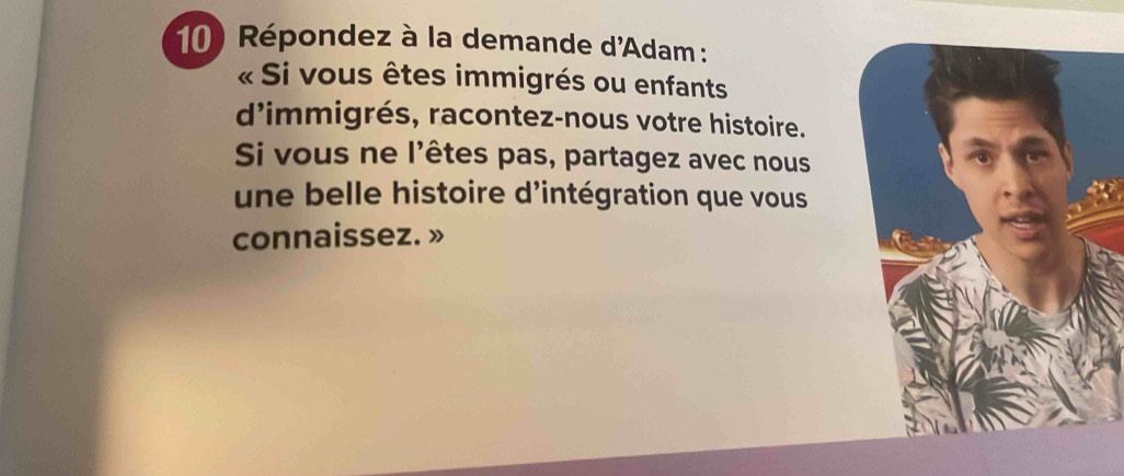 Répondez à la demande d'Adam : 
« Si vous êtes immigrés ou enfants 
d'immigrés, racontez-nous votre histoire. 
Si vous ne l'êtes pas, partagez avec nous 
une belle histoire d'intégration que vous 
connaissez. »