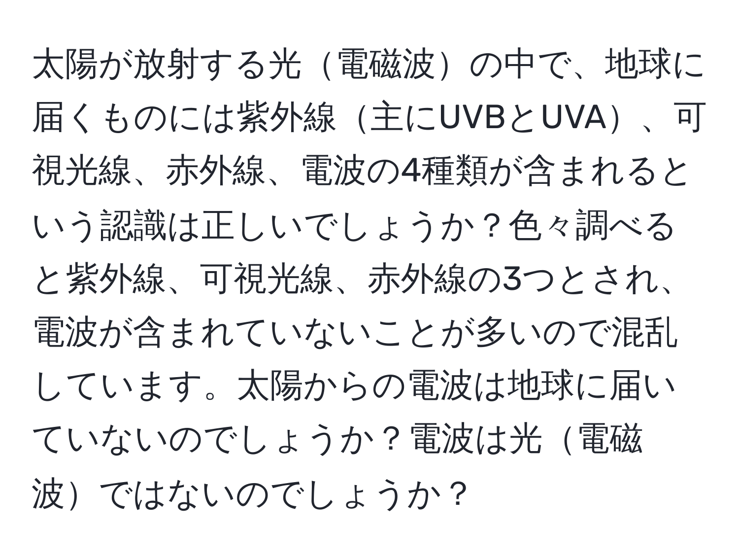 太陽が放射する光電磁波の中で、地球に届くものには紫外線主にUVBとUVA、可視光線、赤外線、電波の4種類が含まれるという認識は正しいでしょうか？色々調べると紫外線、可視光線、赤外線の3つとされ、電波が含まれていないことが多いので混乱しています。太陽からの電波は地球に届いていないのでしょうか？電波は光電磁波ではないのでしょうか？