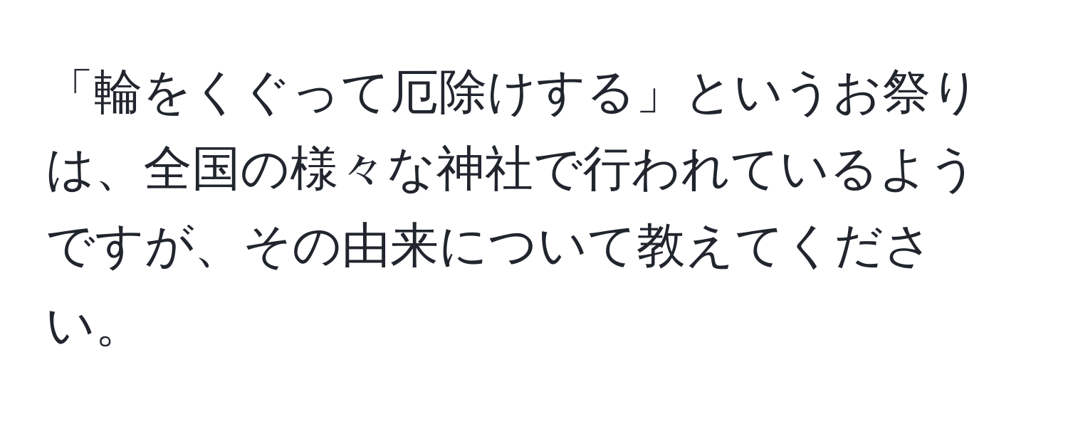 「輪をくぐって厄除けする」というお祭りは、全国の様々な神社で行われているようですが、その由来について教えてください。