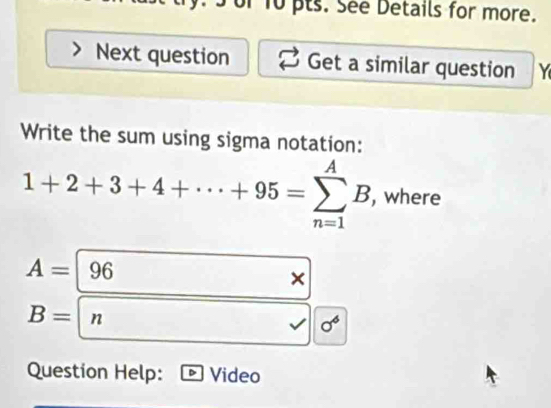 or 10 pts. See Details for more. 
Next question Get a similar question Y 
Write the sum using sigma notation:
1+2+3+4+·s +95=sumlimits _(n=1)^AB , where
A=96
×
B=|n
sigma^6
Question Help: Video