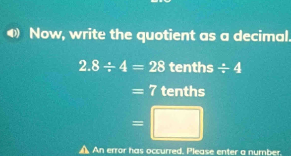 Now, write the quotient as a decimal.
2.8/ 4=28 tenths / 4
=7 tenths
=□
▲ An error has occurred. Please enter a number.