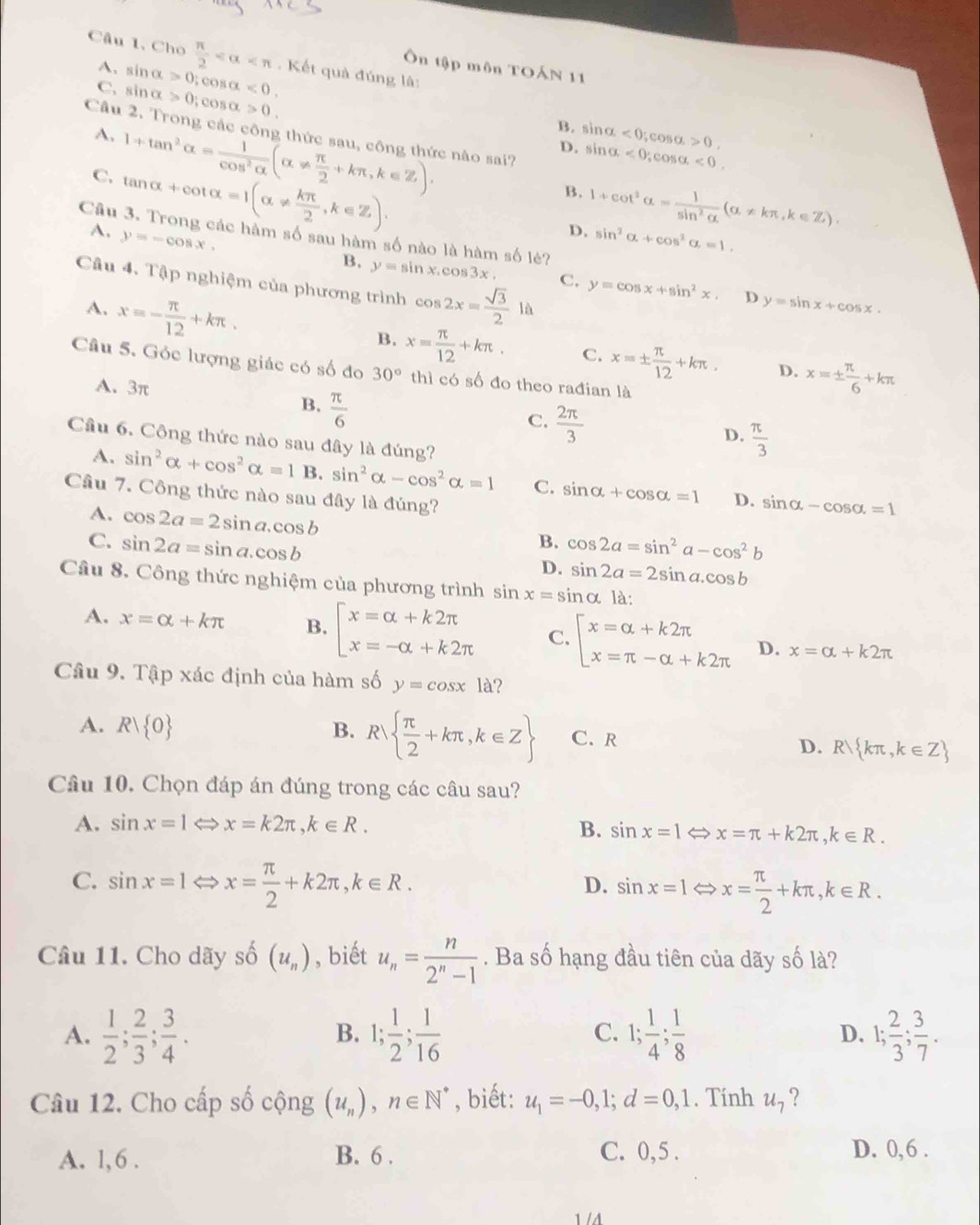 Câu 1, Cho  π /2  . Kết quả đúng lâ:
Ôn tập môn TOẤN 11
A. sin alpha >0;
C. sin alpha >0,cos alpha >0. co salpha <0.
B. sin alpha <0</tex> ,cos alpha >0,
Câu 2. Trong các công thức sau, công thức nào sai?
A. 1+tan^2alpha = 1/cos^2alpha  (alpha !=  π /2 +kπ ,k∈ Z).
D. sin alpha <0,cos alpha <0.
C. tan alpha +cot alpha =1(alpha !=  kπ /2 ,k∈ Z).
B. 1+cot^2alpha = 1/sin^2alpha  (alpha != kπ ,k∈ Z).
D.
A. y=-cos x. sin^2alpha +cos^2alpha =1.
Câu 3. Trong các hàm số sau hàm số nào là hàm số lẻ?
B. y=sin x.cos 3x. C. y=cos x+sin^2x D y=sin x+cos x.
Cầu 4. Tập nghiệm của phương trình cos 2x= sqrt(3)/2 1 A
A. x=- π /12 +kπ .
B. x= π /12 +kπ . C. x=±  π /12 +kπ . D. x=±  π /6 +kπ
Câu 5. Góc lượng giác có số đo 30° thì có số đo theo rađian là
A. 3π
B.  π /6 
C.  2π /3  D.  π /3 
A.
Cầu 6. Công thức nào sau đây là đúng? sin^2alpha +cos^2alpha =1B.sin^2alpha -cos^2alpha =1 C. sin alpha +cos alpha =1 D. sin alpha -cos alpha =1
Câu 7. Công thức nào sau đây là đúng?
A. cos 2a=2sin a.cos b
B.
C. sin 2a=sin a.cos b cos 2a=sin^2a-cos^2b
D. sin 2a=2sin a.cos b
Câu 8. Công thức nghiệm của phương trình sin x=sin alpha la:
A. x=alpha +kπ B. beginarrayl x=alpha +k2π  x=-alpha +k2π endarray. C. beginarrayl x=alpha +k2π  x=π -alpha +k2π endarray. D. x=alpha +k2π
Câu 9. Tập xác định của hàm số y=cos x1a ?
A. Rvee  0 B. R  π /2 +kπ ,k∈ Z C. R
D. R kπ ,k∈ Z
Câu 10. Chọn đáp án đúng trong các câu sau?
A. sin x=1 x=k2π ,k∈ R. B. sin x=1Leftrightarrow x=π +k2π ,k∈ R.
C. sin x=1 ⇔ x= π /2 +k2π ,k∈ R. sin x=1Leftrightarrow x= π /2 +kπ ,k∈ R.
D.
Cầu 11. Cho dãy shat o(u_n) , biết u_n= n/2^n-1 . Ba số hạng đầu tiên của dãy số là?
A.  1/2 ; 2/3 ; 3/4 . 1; 1/2 ; 1/16  1; 1/4 ; 1/8  D. 1; 2/3 ; 3/7 .
B.
C.
Câu 12. Cho cấp số cộng (u_n),n∈ N^* , biết: u_1=-0,1;d=0,1. Tính u_7 ?
A. 1,6 . B. 6 . C. 0,5 . D. 0,6 .
1 /4