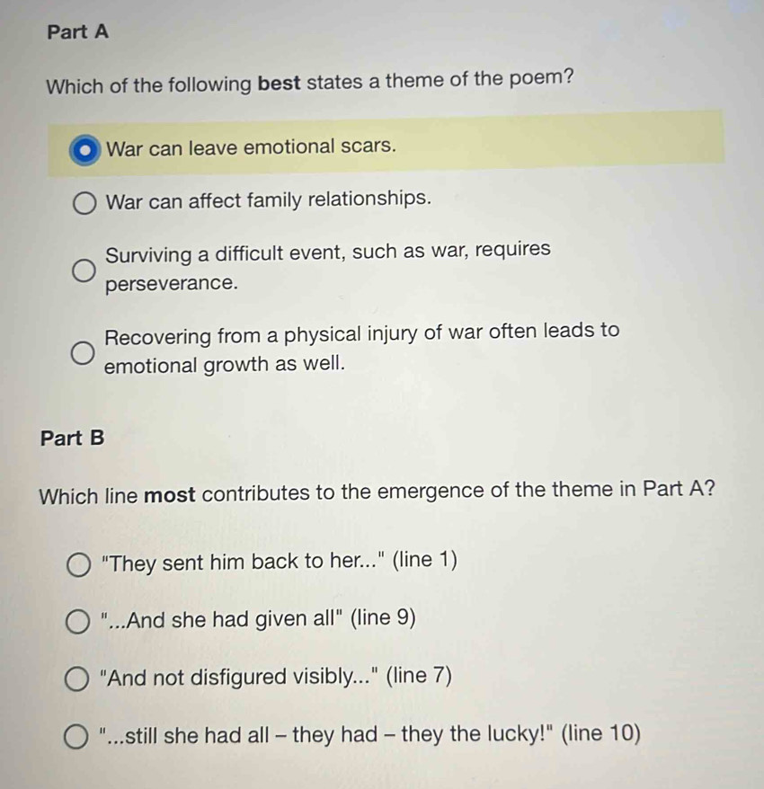 Which of the following best states a theme of the poem?
a War can leave emotional scars.
War can affect family relationships.
Surviving a difficult event, such as war, requires
perseverance.
Recovering from a physical injury of war often leads to
emotional growth as well.
Part B
Which line most contributes to the emergence of the theme in Part A?
"They sent him back to her..." (line 1)
"...And she had given all" (line 9)
"And not disfigured visibly..." (line 7)
"...still she had all - they had - they the lucky!" (line 10)