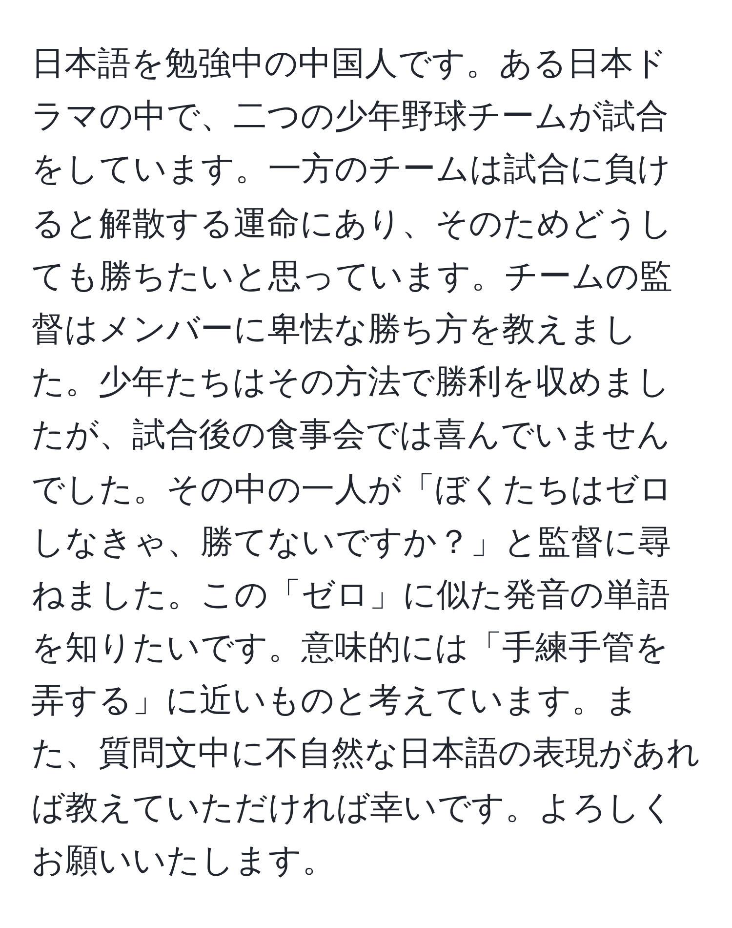 日本語を勉強中の中国人です。ある日本ドラマの中で、二つの少年野球チームが試合をしています。一方のチームは試合に負けると解散する運命にあり、そのためどうしても勝ちたいと思っています。チームの監督はメンバーに卑怯な勝ち方を教えました。少年たちはその方法で勝利を収めましたが、試合後の食事会では喜んでいませんでした。その中の一人が「ぼくたちはゼロしなきゃ、勝てないですか？」と監督に尋ねました。この「ゼロ」に似た発音の単語を知りたいです。意味的には「手練手管を弄する」に近いものと考えています。また、質問文中に不自然な日本語の表現があれば教えていただければ幸いです。よろしくお願いいたします。