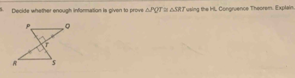 Decide whether enough information is given to prove △ PQT≌ △ SRT using the HL Congruence Theorem. Explain.