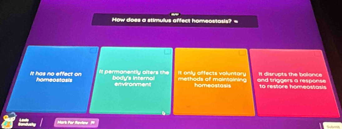 How does a stimulus affect homeostasis? =
It has no effect on It permanently alters the It only affects voluntary It disrupts the balance
homeostasis body's internal methods of maintaining and triggers a response
environment homeostasis to restore homeostasis
Mark For Review
Submit