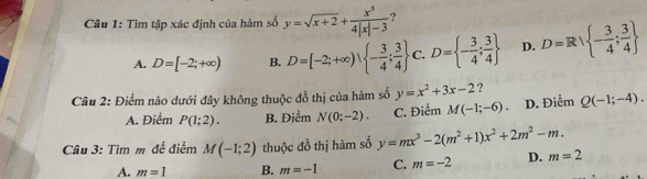 Tìm tập xác định của hàm số y=sqrt(x+2)+ x^3/4|x|-3  ?
A. D=[-2;+∈fty ) B. D=[-2;+∈fty ),  - 3/4 ; 3/4  C. D= - 3/4 ; 3/4  D. D=Rvee  - 3/4 ; 3/4 
Cầu 2: Điểm nào dưới đây không thuộc đồ thị của hàm số y=x^2+3x-2 ?
A. Điểm P(1;2). B. Điểm N(0;-2). C. Điểm M(-1;-6). D. Điểm Q(-1;-4). 
Câu 3: Tìm m để điểm M(-1;2) thuộc đồ thị hàm số y=mx^3-2(m^2+1)x^2+2m^2-m.
A. m=1 B. m=-1 C. m=-2 D. m=2