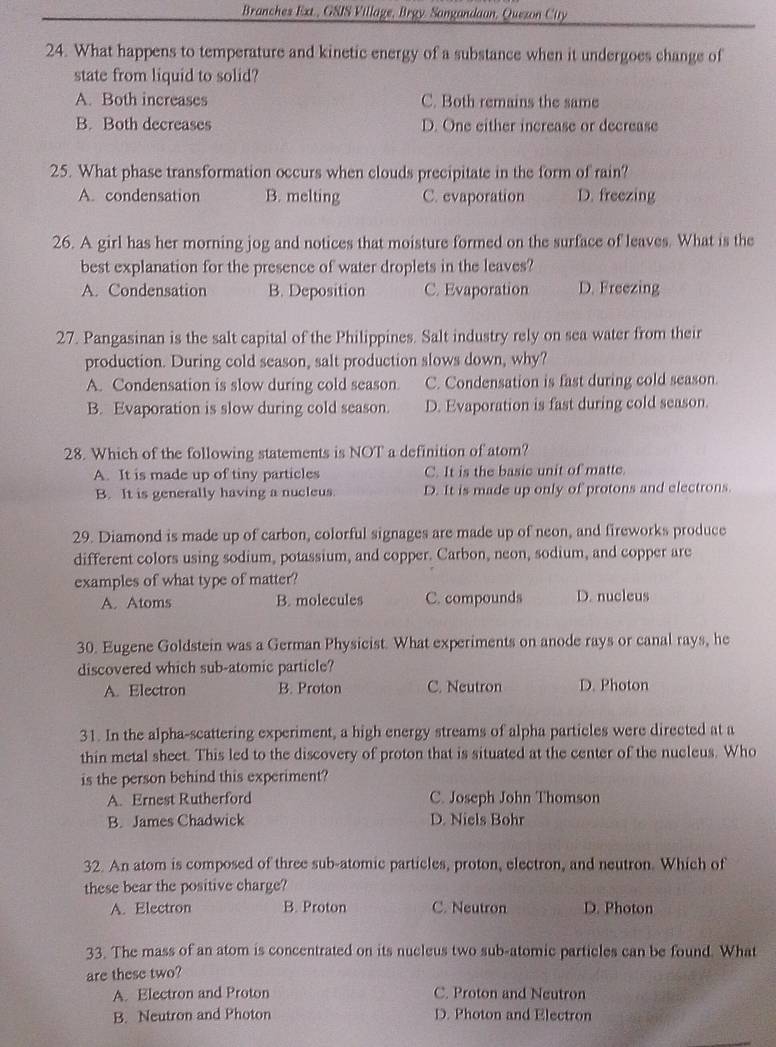 Branches Ext., GSIS Village, Brgy. Sangandaan, Queson City
24. What happens to temperature and kinetic energy of a substance when it undergoes change of
state from liquid to solid?
A. Both increases C. Both remains the same
B. Both decreases D. One either increase or decrease
25. What phase transformation occurs when clouds precipitate in the form of rain?
A. condensation B. melting C. evaporation D. freezing
26. A girl has her morning jog and notices that moisture formed on the surface of leaves. What is the
best explanation for the presence of water droplets in the leaves?
A. Condensation B. Deposition C. Evaporation D. Freezing
27. Pangasinan is the salt capital of the Philippines. Salt industry rely on sea water from their
production. During cold season, salt production slows down, why?
A. Condensation is slow during cold season C. Condensation is fast during cold season.
B. Evaporation is slow during cold season. D. Evaporation is fast during cold season.
28. Which of the following statements is NOT a definition of atom?
A. It is made up of tiny particles C. It is the basic unit of matte.
B. It is generally having a nucleus. D. It is made up only of protons and electrons.
29. Diamond is made up of carbon, colorful signages are made up of neon, and fireworks produce
different colors using sodium, potassium, and copper. Carbon, neon, sodium, and copper are
examples of what type of matter?
A. Atoms B. molecules C. compounds D. nucleus
30. Eugene Goldstein was a German Physicist. What experiments on anode rays or canal rays, he
discovered which sub-atomic particle?
A. Electron B. Proton C. Neutron D. Photon
31. In the alpha-scattering experiment, a high energy streams of alpha particles were directed at a
thin metal sheet. This led to the discovery of proton that is situated at the center of the nucleus. Who
is the person behind this experiment?
A. Ernest Rutherford C. Joseph John Thomson
B. James Chadwick D. Niels Bohr
32. An atom is composed of three sub-atomic particles, proton, electron, and neutron. Which of
these bear the positive charge?
A. Electron B. Proton C. Neutron D. Photon
33. The mass of an atom is concentrated on its nucleus two sub-atomic particles can be found. What
are these two?
A. Electron and Proton C. Proton and Neutron
B. Neutron and Photon D. Photon and Electron