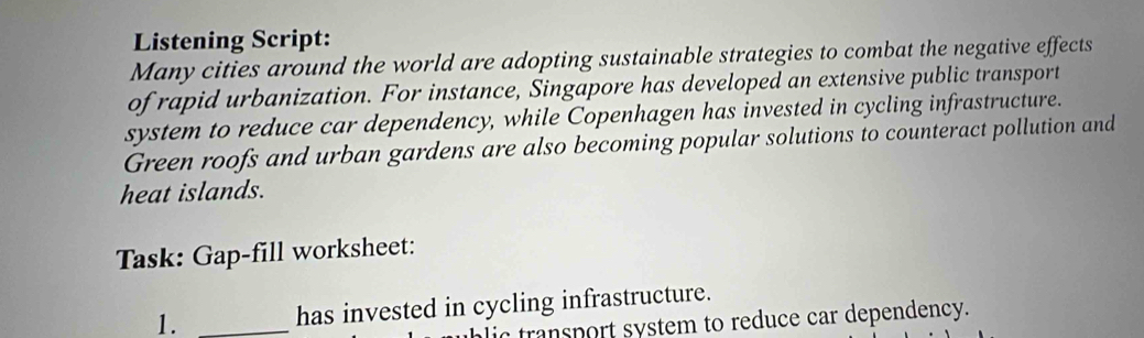 Listening Script: 
Many cities around the world are adopting sustainable strategies to combat the negative effects 
of rapid urbanization. For instance, Singapore has developed an extensive public transport 
system to reduce car dependency, while Copenhagen has invested in cycling infrastructure. 
Green roofs and urban gardens are also becoming popular solutions to counteract pollution and 
heat islands. 
Task: Gap-fill worksheet: 
1. _has invested in cycling infrastructure. 
lic transport system to reduce car dependency.