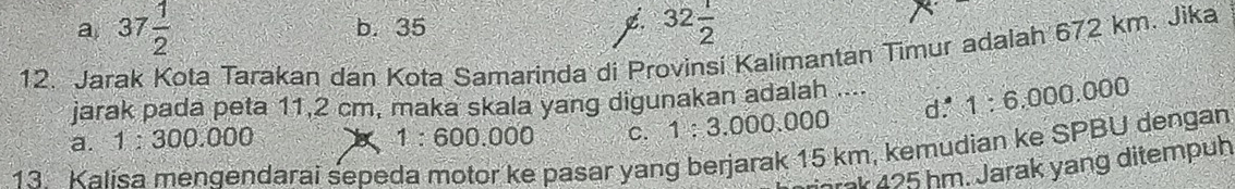 a 37 1/2 
b. 35 32 1/2 
12. Jarak Kota Tarakan dan Kota Samarinda di Provinsi Kalimantan Timur adalah 672 km. Jika
jarak pada peta 11,2 cm, maka skala yang digunakan adalah .... 1:6.000.000
a. 1:300.000 1 1:600.000 C. 1:3.000.000
x^1 
13 Kalisa menqendarai sepeda motor ke pasar yang berjarak 15 km, kemudian ke SPBU dengan
jrak 425 hm. Jarak yang ditempuh