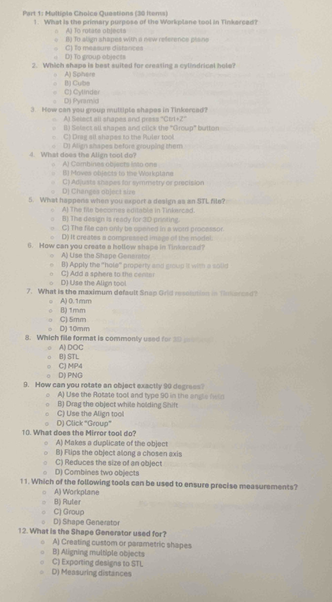 Questions (30 Items)
1. What is the primary purpose of the Workplane tool in Tinkerced?
A) To rotate objects
B) To align shapes with a new reference plane
C) To measure distances
D) To group objects
2. Which shape is best suited for creating a cylindrical hole?
A) Sphere
B) Cube
C) Cylinder
D) Pyramid
3. How can you group multiple shapes in Tinkercad?
A) Select all shapes and press ''Ctrl+Z''
0 B) Select all shapes and click the "Group” button
○C) Drag all shapes to the Ruler tool.
D) Align shapes before grouping them
4. What does the Align tool do?
。 A) Combines objects into one
B) Moves objects to the Workplane
C) Adjusts shapes for symmetry or precision
D) Changes object size
5. What happens when you export a design as an STL file?
A) The file becomes editable in Tinkercad.
B) The design is ready for 3D printing.
C) The file can only be opened in a word processor.
D) It creates a compressed image of the model.
6. How can you create a hollow shape in Tinkercad?
A) Use the Shape Generator
B) Apply the "hole” property and group it with a solid
C) Add a sphere to the center
D) Use the Align tool
7. What is the maximum default Snap Grid resolution in Tinkerced?
A) 0.1mm
B)1mm
C) 5mm
D) 10mm
8. Which file format is commonly used for 3D tem
A) DOC
B) STL
C) MP4
D) PNG
9. How can you rotate an object exactly 90 degrees?
A) Use the Rotate tool and type 90 in the angle field
B) Drag the object while holding Shift
C) Use the Align tool
D) Click “Group”
10. What does the Mirror tool do?
A) Makes a duplicate of the object
B) Flips the object along a chosen axis
C) Reduces the size of an object
D) Combines two objects
11. Which of the following tools can be used to ensure precise measurements?
A) Workplane
B) Ruler
C) Group
D) Shape Generator
12. What is the Shape Generator used for?
A) Creating custom or parametric shapes
B) Aligning multiple objects
C) Exporting designs to STL
D) Measuring distances