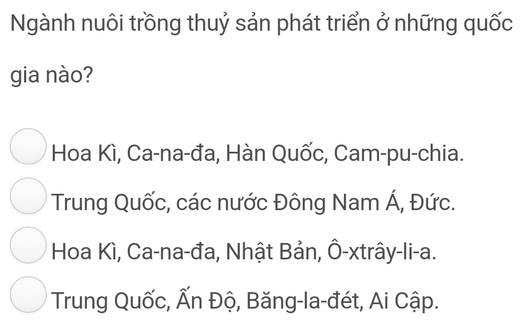 Ngành nuôi trồng thuỷ sản phát triển ở những quốc
gia nào?
Hoa Kì, Ca-na-đa, Hàn Quốc, Cam-pu-chia.
Trung Quốc, các nước Đông Nam Á, Đức.
Hoa Kì, Ca-na-đa, Nhật Bản, Ô-xtrây-li-a.
Trung Quốc, Ấn Độ, Băng-la-đét, Ai Cập.