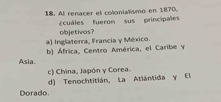 Al renacer el colonialismo en 1870,
¿cuáles fueron sus principales
objetivos?
a) Inglaterra, Francia y México.
b) África, Centro América, el Caribe y
Asia.
c) China, Japón y Corea.
d) Tenochtitlán, La Atlántida y El
Dorado.