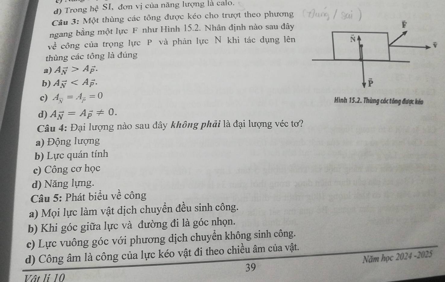 d) Trong hệ SI, đơn vị của năng lượng là calo.
Câu 3: Một thùng các tông được kéo cho trượt theo phương
ngang bằng một lực F như Hình 15.2. Nhân định nào sau đây
về công của trọng lực P và phản lực N khi tác dụng lên
thùng các tông là đúng
a) Avector N>Avector p.
b) Avector N.
c) A_overline N=A_overline P=0 Hình 15.2. Thùng các tổng được kéo
d) Avector N=Avector p!= 0. 
Câu 4: Đại lượng nào sau đây không phải là đại lượng véc tơ?
a) Động lượng
b) Lực quán tính
c) Công cơ học
d) Năng lựng.
Câu 5: Phát biểu về công
a) Mọi lực làm vật dịch chuyển đều sinh công.
b) Khi góc giữa lực và đường đi là góc nhọn.
c) Lực vuông góc với phương dịch chuyển không sinh công.
d) Công âm là công của lực kéo vật đi theo chiều âm của vật.
Năm học 2024 -2025
39
Vật lí 10