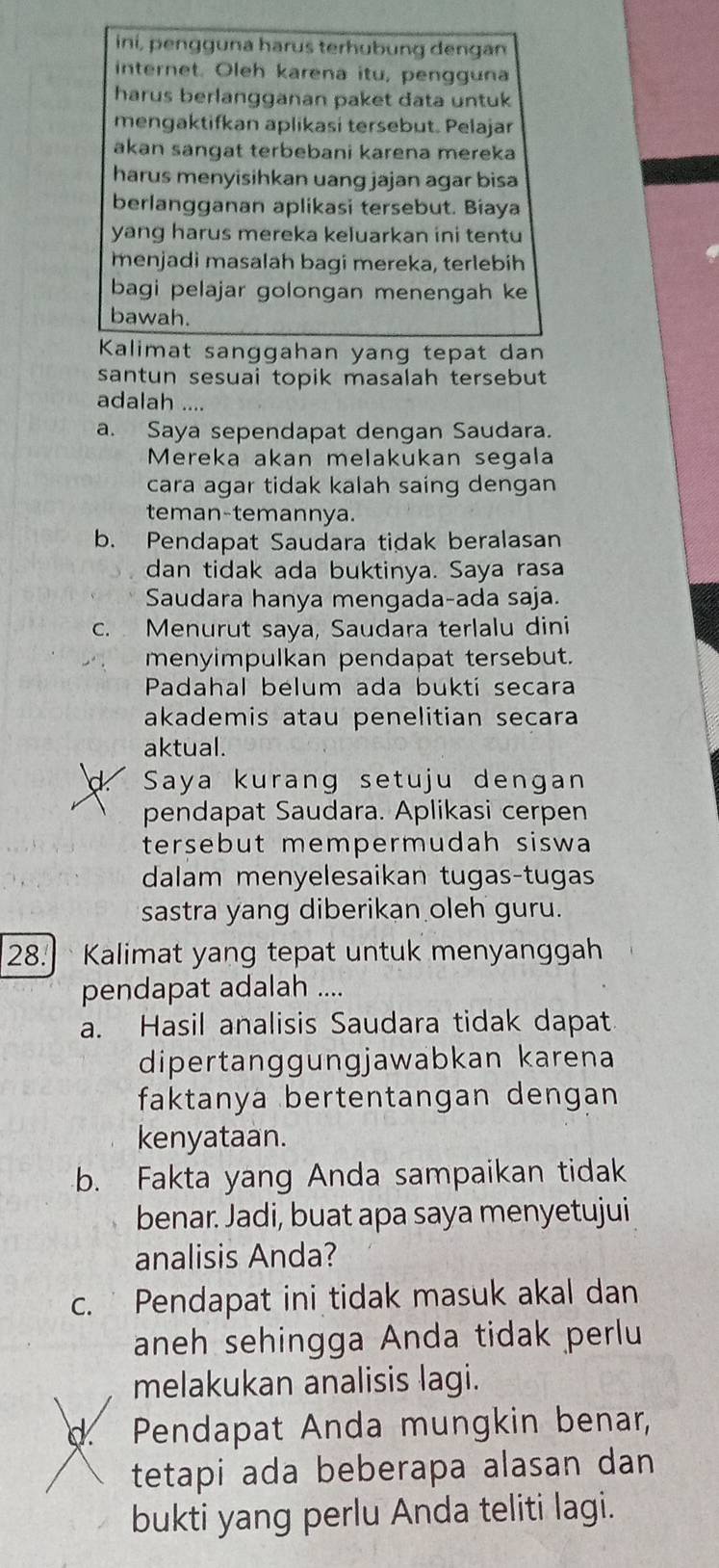 iní, pengguna harus terhübung dengan
internet. Oleh karena itu, pengguna
harus berlangganan paket data untuk
mengaktifkan aplikasi tersebut. Pelajar
akan sangat terbebani karena mereka
harus menyisihkan uang jäjan agar bisa
berlangganan aplikasi tersebut. Biaya
yang harus mereka keluarkan ini tentu
menjadi masalah bagi mereka, terlebih
bagi pelajar golongan menengah ke
bawah.
Kalimat sanggahan yang tepat dan
santun sesuai topik masalah tersebut
adalah ....
a. Saya sependapat dengan Saudara.
Mereka akan melakukan segala
cara agar tidak kalah saing dengan
teman-temannya.
b. Pendapat Saudara tidak beralasan
dan tidak ada buktinya. Saya rasa
Saudara hanya mengada-ada saja.
c. Menurut saya, Saudara terlalu dini
menyimpulkan pendapat tersebut.
Padahal belum ada bukti secara
akademis atau penelitian secara
aktual.
Saya kurang setuju dengan
pendapat Saudara. Aplikasi cerpen
tersebut mempermudah siswa
dalam menyelesaikan tugas-tugas
sastra yang diberikan oleh guru.
28.Kalimat yang tepat untuk menyanggah
pendapat adalah ....
a. Hasil analisis Saudara tidak dapat
dipertanggungjawabkan karena
faktanya bertentangan dengan
kenyataan.
b. Fakta yang Anda sampaikan tidak
benar. Jadi, buat apa saya menyetujui
analisis Anda?
c. Pendapat ini tidak masuk akal dan
aneh sehingga Anda tidak perlu
melakukan analisis lagi.
d. Pendapat Anda mungkin benar,
tetapi ada beberapa alasan dan
bukti yang perlu Anda teliti lagi.