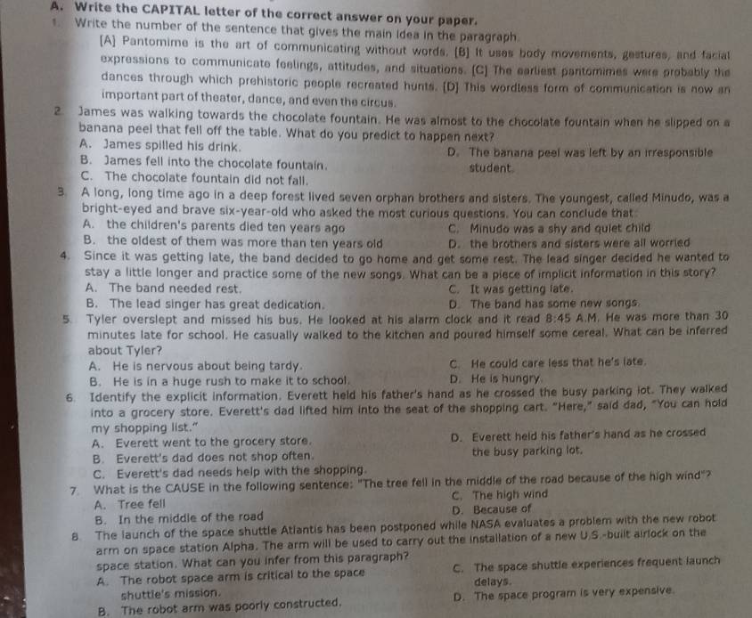 Write the CAPITAL letter of the correct answer on your paper.
. Write the number of the sentence that gives the main idea in the paragraph.
[A] Pantomime is the art of communicating without words. [B] It uses body movements, gestures, and facial
expressions to communicate feelings, attitudes, and situations. [C] The earliest pantomimes were probably the
dances through which prehistoric people recreated hunts. [D] This wordless form of communication is now an
important part of theater, dance, and even the circus.
2. James was walking towards the chocolate fountain. He was almost to the chocolate fountain when he slipped on a
banana peel that fell off the table. What do you predict to happen next?
A. James spilled his drink. D. The banana peel was left by an irresponsible
B. James fell into the chocolate fountain. student.
C. The chocolate fountain did not fall.
3. A long, long time ago in a deep forest lived seven orphan brothers and sisters. The youngest, called Minudo, was a
bright-eyed and brave six-year-old who asked the most curious questions. You can conclude that
A. the children's parents died ten years ago C. Minudo was a shy and quiet child
B. the oldest of them was more than ten years old D. the brothers and sisters were all worried
4. Since it was getting late, the band decided to go home and get some rest. The lead singer decided he wanted to
stay a little longer and practice some of the new songs. What can be a piece of implicit information in this story?
A. The band needed rest. C. It was getting late.
B. The lead singer has great dedication. D. The band has some new songs.
5. Tyler overslept and missed his bus. He looked at his alarm clock and it read 8:45 A.M. He was more than 30
minutes late for school. He casually walked to the kitchen and poured himself some cereal. What can be inferred
about Tyler?
A. He is nervous about being tardy. C. He could care less that he's late.
B. He is in a huge rush to make it to school. D. He is hungry.
6. Identify the explicit information. Everett held his father's hand as he crossed the busy parking iot. They walked
into a grocery store. Everett's dad lifted him into the seat of the shopping cart. "Here," said dad, "You can hold
my shopping list."
A. Everett went to the grocery store. D. Everett held his father's hand as he crossed
B. Everett's dad does not shop often. the busy parking lot.
C. Everett's dad needs help with the shopping.
7. What is the CAUSE in the following sentence: "The tree fell in the middle of the road because of the high wind"?
A. Tree fell C. The high wind
B. In the middle of the road D. Because of
8. The launch of the space shuttle Atlantis has been postponed while NASA evaluates a problem with the new robot
arm on space station Alpha. The arm will be used to carry out the installation of a new U.S.-built airlock on the
space station. What can you infer from this paragraph?
A. The robot space arm is critical to the space C. The space shuttle experiences frequent launch
shuttle's mission. delays.
B. The robot arm was poorly constructed. D. The space program is very expensive.