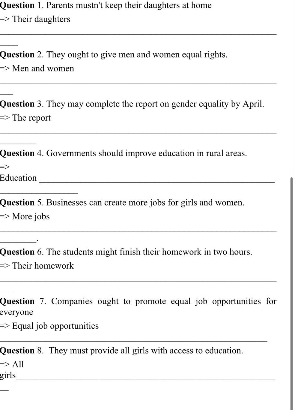 Parents mustn't keep their daughters at home 
=> Their daughters 
_ 
_ 
Question 2. They ought to give men and women equal rights. 
Men and women 
_ 
_ 
Question 3. They may complete the report on gender equality by April. 
=> The report 
_ 
_ 
Question 4. Governments should improve education in rural areas. 
Education_ 
_ 
Question 5. Businesses can create more jobs for girls and women. 
More jobs 
_ 
_ 
Question 6. The students might finish their homework in two hours. 
=> Their homework 
_ 
_ 
Question 7. Companies ought to promote equal job opportunities for 
everyone 
=> Equal job opportunities 
_ 
Question 8. They must provide all girls with access to education. 
=> · All 
girls_ 
_