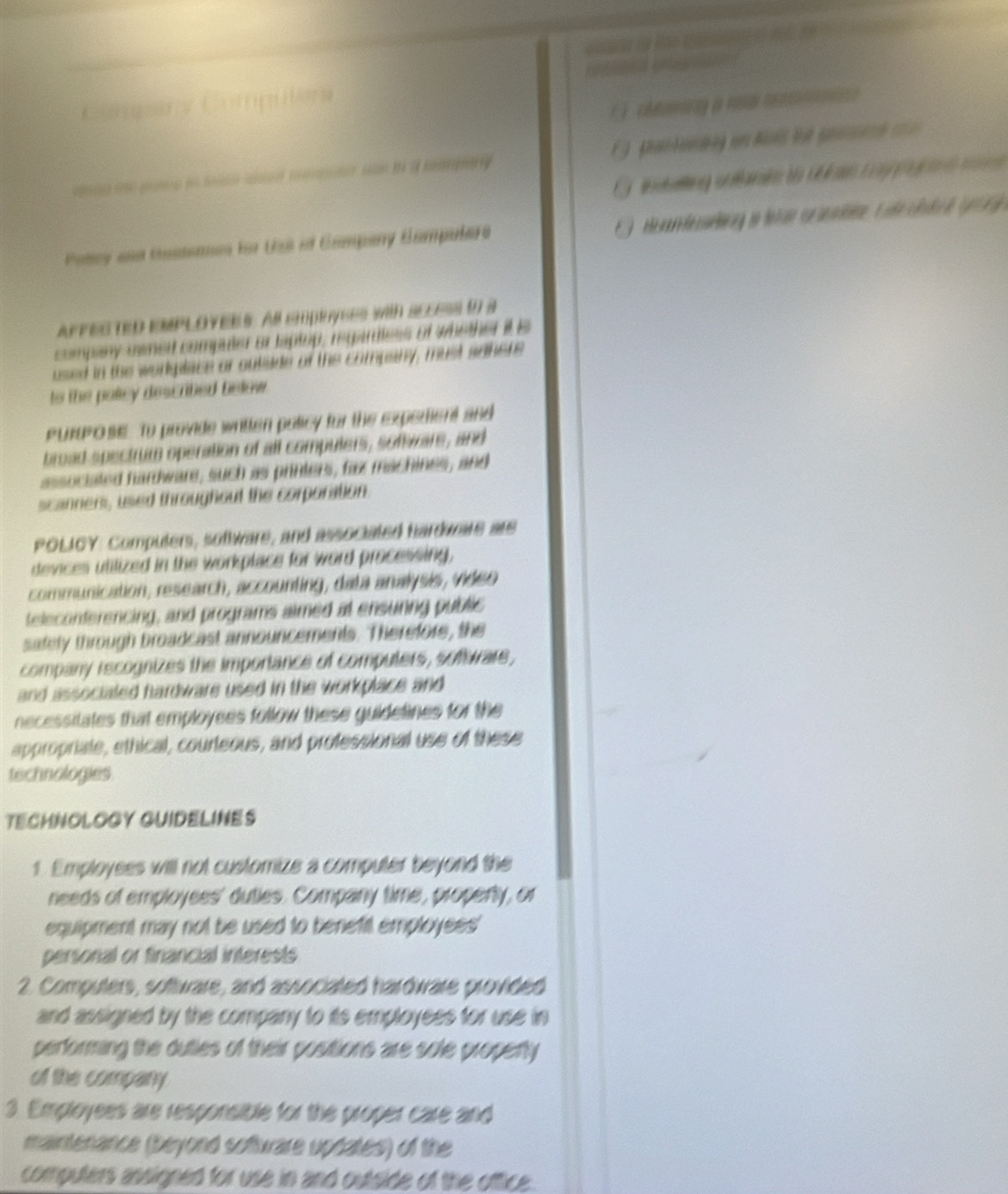 = 
？ 
uilrs 
Polcy and tasdenes for Uss if Company Campulare 
AFFES TED EMPLOYERS. As cmpeyses with SEEESs to a 
company mwned computer or taptop, reqardless of whether it e 
used in the workplace or outiade of the company, must adhere 
to the poley descrited below. 
PURPOSE. To provide written policy for the expedient and 
broad spectrum operation of all compulers, software, and 
associated hardware, such as printers, fax machines, and 
scanners, used throughout the corporation 
POLICY: Computers, software, and associated hardware are 
devices utilized in the workplace for word processing, 
communication, research, accounting, data analysis, video 
teleconterencing, and programs aimed at ensuring public 
safely through broadcast announcements. Therefore, the 
company rscognizes the importance of computers, software, 
and associaled hardware used in the workplace and 
necessitates that employees follow these guidetines for the 
appropriate, ethical, courleous, and professional use of these 
tschnologies. 
TECHNOLOGY GUIDELINES 
1. Employees will not customize a computer beyond the 
needs of employees' duties. Company time, property, or 
equipment may not be used to benefil employees' 
personal or financial interests 
2. Computers, software, and associated hardware provided 
and assigned by the company to its employees for use in 
performing the dutles of their positions are sole propenty 
of the company 
3. Employees are responsible for the proper care and 
maintenance (beyond software updates) of the 
computers ansigned for use in and outside of the oftice.