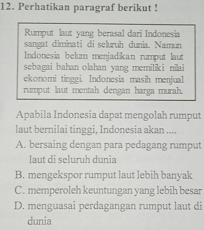 Perhatikan paragraf berikut !
Rumput laut yang berasal dari Indonesia
sangat diminati di seluruh dunia. Namun
Indonesia belum menjadikan rumput laut
sebagai bahan olahan yang memiliki nilai
ekonomi tinggi. Indonesia masih menjual
rumput laut mentah dengan harga murah.
Apabila Indonesia dapat mengolah rumput
laut bernilai tinggi, Indonesia akan ....
A. bersaing dengan para pedagang rumput
laut di seluruh dunia
B. mengekspor rumput laut lebih banyak
C. memperoleh keuntungan yang lebih besar
D. menguasai perdagangan rumput laut di
dunia