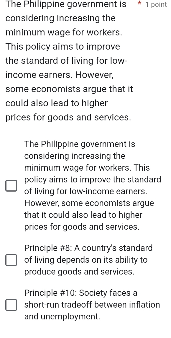 The Philippine government is * 1 point
considering increasing the
minimum wage for workers.
This policy aims to improve
the standard of living for low-
income earners. However,
some economists argue that it
could also lead to higher
prices for goods and services.
The Philippine government is
considering increasing the
minimum wage for workers. This
policy aims to improve the standard
of living for low-income earners.
However, some economists argue
that it could also lead to higher 
prices for goods and services.
Principle #8: A country's standard
of living depends on its ability to
produce goods and services.
Principle #10: Society faces a
short-run tradeoff between inflation
and unemployment.