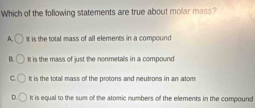 Which of the following statements are true about molar mass?
A. It is the total mass of all elements in a compound
B. It is the mass of just the nonmetals in a compound
C. It is the total mass of the protons and neutrons in an atom
D. It is equal to the sum of the atomic numbers of the elements in the compound