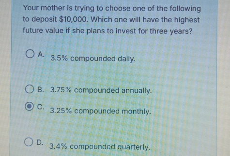 Your mother is trying to choose one of the following
to deposit $10,000. Which one will have the highest
future value if she plans to invest for three years?
A. 3.5% compounded daily.
B. 3.75% compounded annually.
C. 3.25% compounded monthly.
D. 3.4% compounded quarterly.