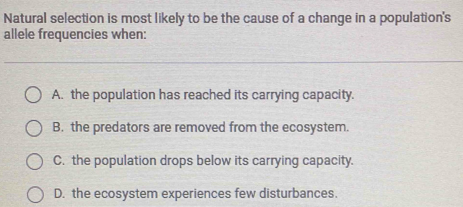 Natural selection is most likely to be the cause of a change in a population's
allele frequencies when:
A. the population has reached its carrying capacity.
B. the predators are removed from the ecosystem.
C. the population drops below its carrying capacity.
D. the ecosystem experiences few disturbances.