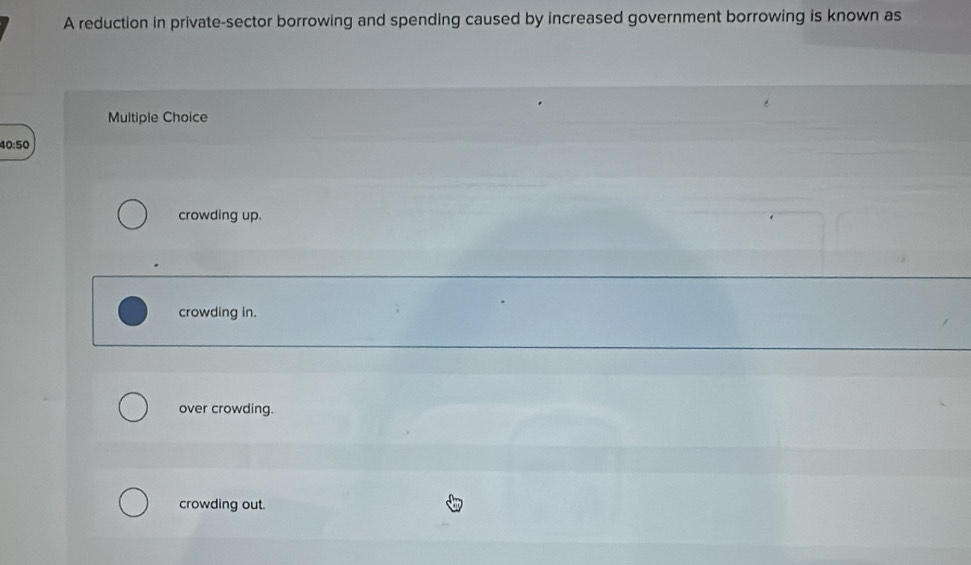 A reduction in private-sector borrowing and spending caused by increased government borrowing is known as
Multiple Choice
40:50
crowding up.
crowding in.
over crowding.
crowding out.